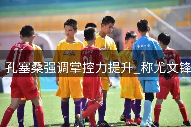 孔塞桑强调掌控力提升 称尤文锋线仍需精进