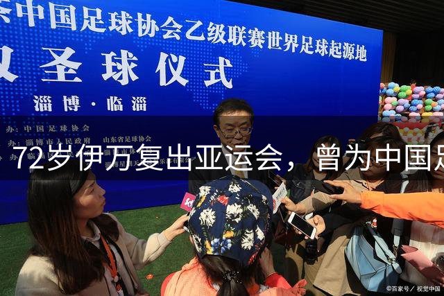 72岁伊万复出亚运会，曾为中国足球留下深刻印记